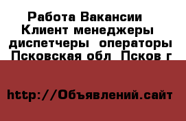 Работа Вакансии - Клиент-менеджеры, диспетчеры, операторы. Псковская обл.,Псков г.